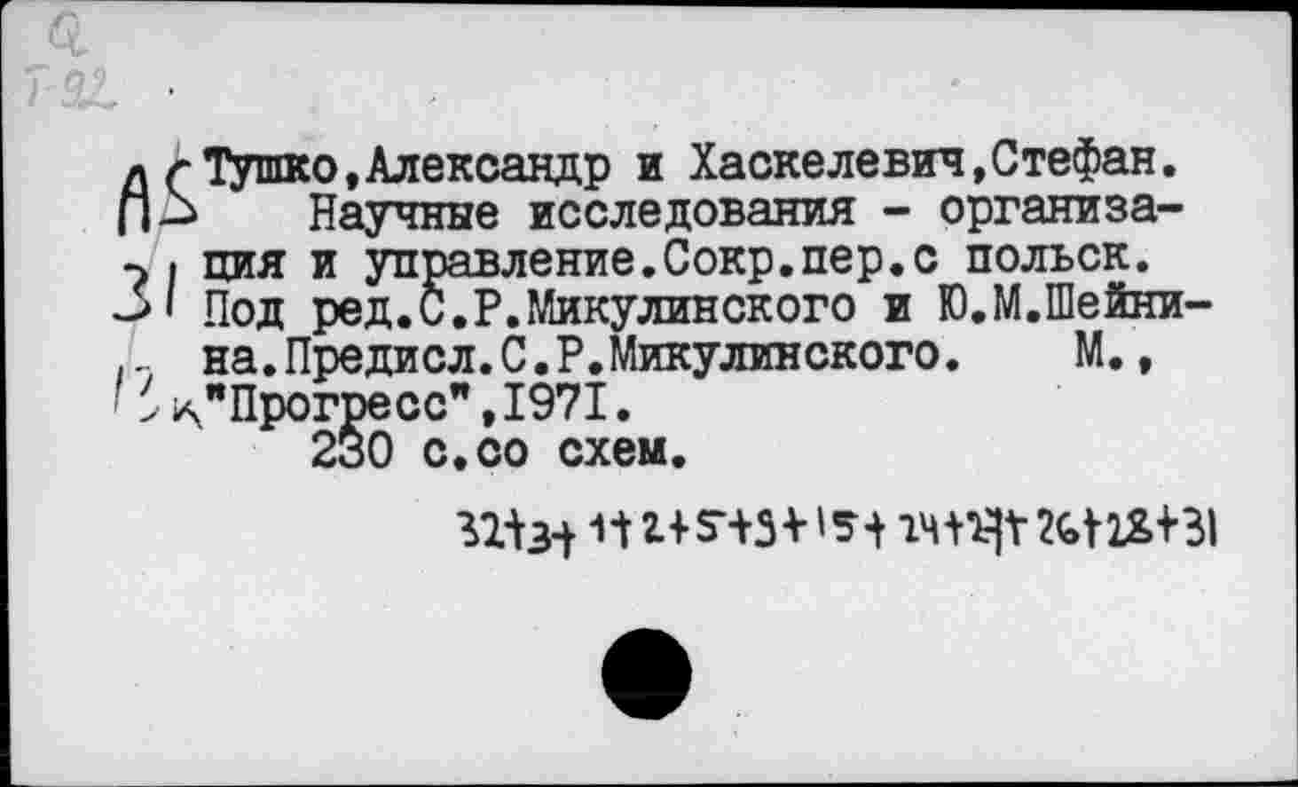 ﻿л г ТУшко,Александр и Хаскелевич,Стефан. П-Ь Научные исследования - организа-7 . ция и управление.Сокр.пер.с польск.
31 Под ред.С.Р.Микулинского и Ю.М.Шейни-... на.Предисл.С.Р.Микулинского. М., ' > ^"Прогресс”, 1971.
230 с.со схем.
